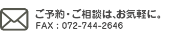 ご予約・ご相談は、お気軽に。FAX : 072-744-2646